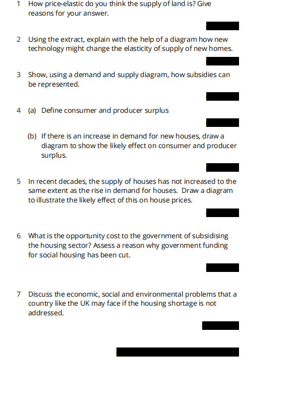 1 How price-elastic do you think the supply of land is? Give
reasons for your answer.
2 Using the extract, explain with the help of a diagram how new
technology might change the elasticity of supply of new homes.
3 Show, using a demand and supply diagram, how subsidies can
be represented.
4 (a) Define consumer and producer surplus
(b) If there is an increase in demand for new houses, draw a
diagram to show the likely effect on consumer and producer
surplus.
5 In recent decades, the supply of houses has not increased to the
same extent as the rise in demand for houses. Draw a diagram
to illustrate the likely effect of this on house prices.
6 What is the opportunity cost to the government of subsidising
the housing sector? Assess a reason why government funding
for social housing has been cut.
7 Discuss the economic, social and environmental problems that a
country like the UK may face if the housing shortage is not
addressed.
