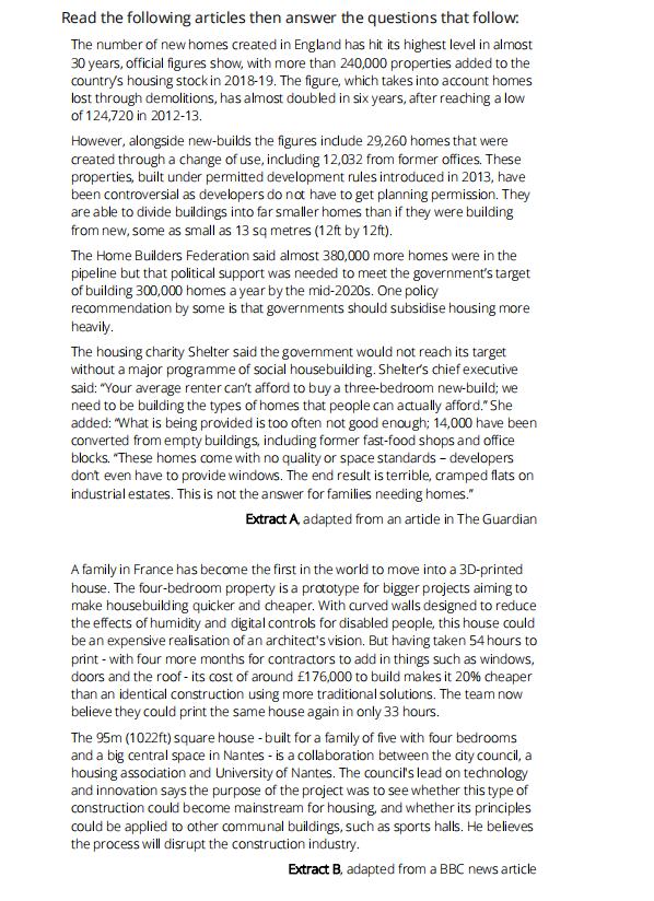 Read the following articles then answer the questions that follow:
The number of new homes created in England has hit its highest level in almost
30 years, official figures show, with more than 240,000 properties added to the
country's housing stock in 2018-19. The figure, which takes into account homes
lost through demolitions, has almost doubled in six years, after reaching a low
of 124,720 in 2012-13.
However, alongside new-builds the figures indude 29,260 homes that were
created through a change of use, including 12,032 from former offices. These
properties, built under permitted development rules introduced in 2013, have
been controversial as developers do not have to get planning permission. They
are able to divide buildings into far smaller homes than if they were building
from new, some as small as 13 sq metres (12ft by 12ft).
The Home Builders Federation said almost 380,000 more homes were in the
pipeline but that political support was needed to meet the government's target
of building 300,000 homes a year by the mid-2020s. One policy
recommendation by some is that governments should subsidise housing more
heavily.
The housing charity Shelter said the govermment would not reach its target
without a major programme of social housebuilding. Shelter's chief executive
said: "Your average renter can't afford to buy a three-bedroom new-build; we
need to be building the types of homes that people can actually afford." She
added: "What is being provided is too often not good enough; 14,000 have been
converted from empty buildings, induding former fast-food shops and office
blocks. "These homes come with no quality or space standards - developers
dont even have to provide windows. The end result is terrible, cramped flats on
industrial estates. This is not the answer for families needing homes."
Extract A adapted from an artide in The Guardian
A family in France has become the first in the world to move into a 3D-printed
house. The four-bedroom property is a prtotype for bigger projects aiming to
make housebuilding quicker and cheaper. With curved walls designed to reduce
the effects of humidity and digital controls for disabled people, this house could
be an expensive realisation of an architect's vision. But having taken 54 hours to
print - with four more months for contractors to add in things such as windows,
doors and the roof - its cost of around £176,000 to build makes it 20% cheaper
than an identical construction using more traditional solutions. The team now
believe they could print the same house again in only 33 hours.
The 95m (1022ft) square house - built for a family of five with four bedrooms
and a big central space in Nantes - is a collaboration between the city council, a
housing association and University of Nantes. The council's lead on technology
and innovation says the purpose of the project was to see whether this type of
construction could become mainstream for housing, and whether its principles
could be applied to other communal buildings, such as sports halls. He believes
the process will disrupt the construction industry.
Extract B, adapted from a BBC news article
