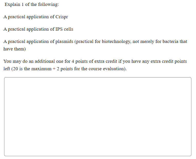 Explain 1 of the following:
A practical application of Crispr
A practical application of IPS cells
A practical application of plasmids (practical for biotechnology, not merely for bacteria that
have them)
You may do an additional one for 4 points of extra credit if you have any extra credit points
left (20 is the maximum + 2 points for the course evaluation).