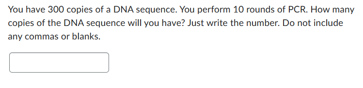 You have 300 copies of a DNA sequence. You perform 10 rounds of PCR. How many
copies of the DNA sequence will you have? Just write the number. Do not include
any commas or blanks.