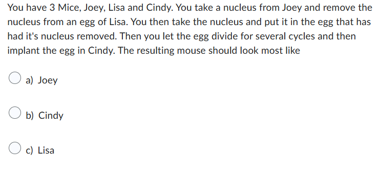 You have 3 Mice, Joey, Lisa and Cindy. You take a nucleus from Joey and remove the
nucleus from an egg of Lisa. You then take the nucleus and put it in the egg that has
had it's nucleus removed. Then you let the egg divide for several cycles and then
implant the egg in Cindy. The resulting mouse should look most like
a) Joey
b) Cindy
c) Lisa