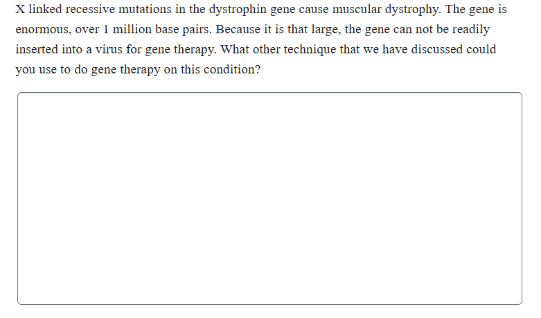 X linked recessive mutations in the dystrophin gene cause muscular dystrophy. The gene is
enormous, over 1 million base pairs. Because it is that large, the gene can not be readily
inserted into a virus for gene therapy. What other technique that we have discussed could
you use to do gene therapy on this condition?