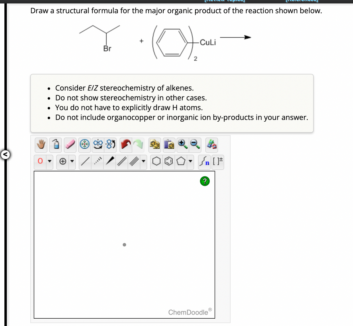 Draw a structural formula for the major organic product of the reaction shown below.
Br
Ca
-85
-CuLi
• Consider E/Z stereochemistry of alkenes.
• Do not show stereochemistry in other cases.
• You do not have to explicitly draw H atoms.
• Do not include organocopper or inorganic ion by-products in your answer.
Sn [F
ChemDoodleⓇ