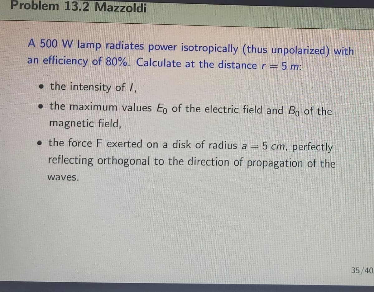 Problem 13.2 Mazzoldi
A 500 W lamp radiates power isotropically (thus unpolarized) with
an efficiency of 80%. Calculate at the distance r = 5 m:
• the intensity of I,
• the maximum values Eo of the electric field and B0 of the
magnetic field,
• the force F exerted on a disk of radius a = 5 cm, perfectly
reflecting orthogonal to the direction of propagation of the
waves.
35/40
