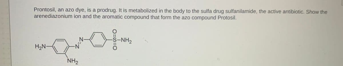 Prontosil, an azo dye, is a prodrug. It is metabolized in the body to the sulfa drug sulfanilamide, the active antibiotic. Show the
arenediazonium ion and the aromatic compound that form the azo compound Protosil.
S-NH2
H2N-
N-
NH2
