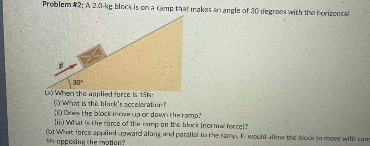 Problem #2: A 2.0-kg block is on a ramp that makes an angle of 30 degrees with the horizontal.
30°
(a) When the applied force is 15N:
(i) What is the block's acceleration?
(ii) Does the block move up or down the ramp?
(iii) What is the force of the ramp on the block (normal force)?
(b) What force applied upward along and parallel to the ramp, F, would allow the block to move with cons
5N opposing the motion?
IL

