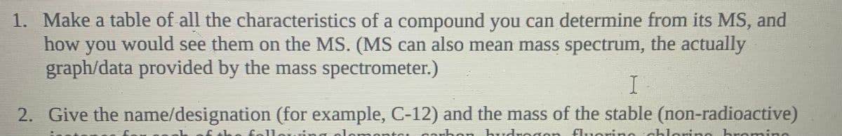 1. Make a table of all the characteristics of a compound you can determine from its MS, and
how you would see them on the MS. (MS can also mean mass spectrum, the actually
graph/data provided by the mass spectrometer.)
I
2. Give the name/designation (for example, C-12) and the mass of the stable (non-radioactive)
foll
nont
carbon hudrogon fluoringchlering hremine

