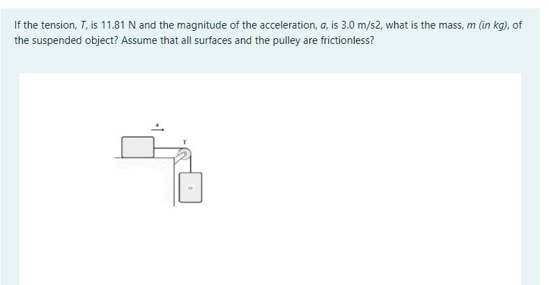 If the tension, T, is 11.81 N and the magnitude of the acceleration, a, is 3.0 m/s2, what is the mass, m (in kg), of
the suspended object? Assume that all surfaces and the pulley are frictionless?
