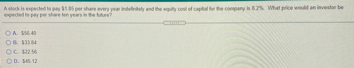 A stock is expected to pay $1.85 per share every year indefinitely and the equity cost of capital for the company is 8.2%. What price would an investor be
expected to pay per share ten years in the future?
*w..
O A. $56.40
O B. $33.84
O C. $22.56
O D. $45.12
