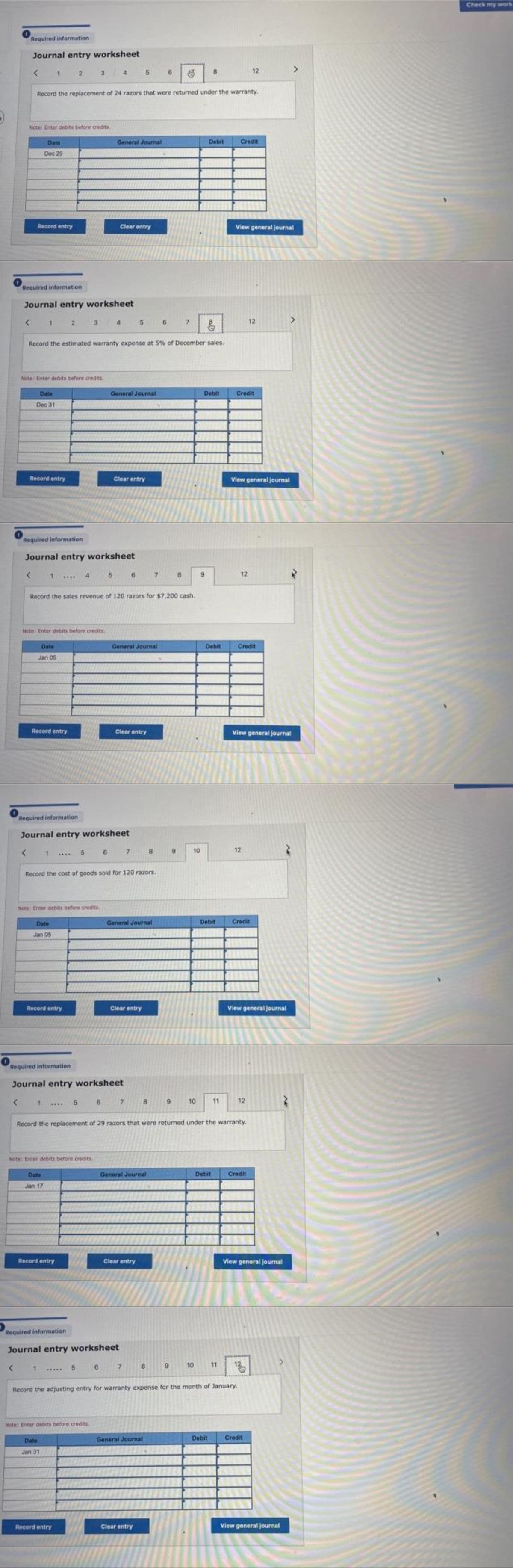 Required information
Journal entry worksheet
<
1
2
3
4
5
6
12
8
Record the replacement of 24 razors that were returned under the warranty.
Note: Enter debits before credits.
Date
General Journal
Debit
Credit
Dec 29
Record entry
Clear entry
View general journal
Required information
Journal entry worksheet
4
5
6
7
12
Record the estimated warranty expense at 5% of December sales.
Note: Enter debits before credits.
General Journal
Debit
Credit
Date
Dec 31
Record entry
Clear entry
View general journal
Required information
Journal entry worksheet
<
1
4
5
6
7
8
9
12
Record the sales revenue of 120 razors for $7,200 cash.
Note: Enter debits before credits,
Date
General Journal
Credit
Jan 05
Record entry
Clear entry
View general journal
Required information
Journal entry worksheet
< 1
7
6
12
8
Record the cost of goods sold for 120 razors.
Note: Enter debits before credits.
General Journal
Credit
Date
Jan 05
Record entry
Clear entry
View general Journal
Required information
Journal entry worksheet
55
6
7
8 9
10
11
12
Record the replacement of 29 razors that were returned under the warranty.
Note: Enter debits before credits
General Journal
Debit
Credit
Date
Jan 17
Record entry
Clear entry
View general journal
Required information
7
8
9
1
10
Journal entry worksheet
5
Record the adjusting entry for warranty expense for the month of January.
11 135
Note: Enter debits before credes
Date
General Journal
Debit
Credit
Jan 31
Record entry
Clear entry
View general journal
9
10
Debit
Debit
تن
Check my work