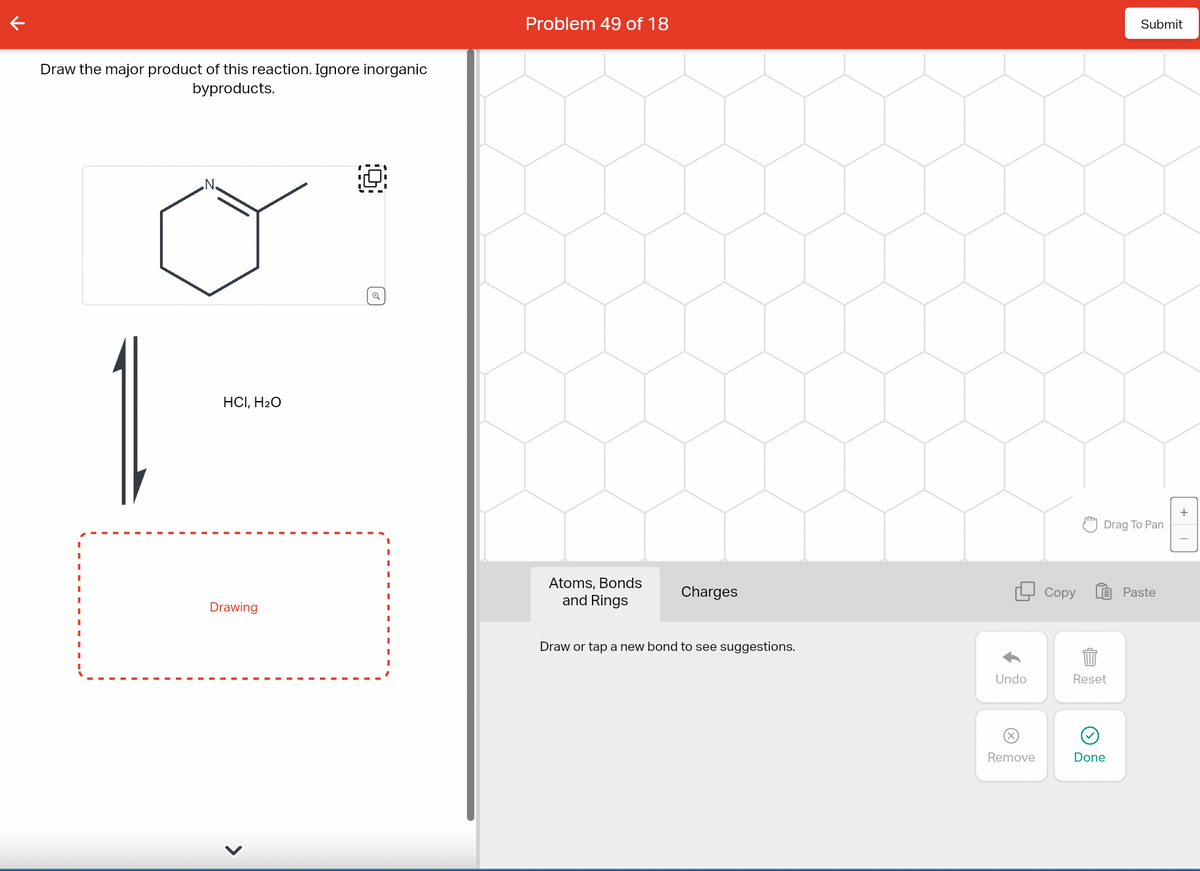 Draw the major product of this reaction. Ignore inorganic
byproducts.
1
.N.
HCI, H₂O
Drawing
<
Q
Problem 49 of 18
Atoms, Bonds
and Rings
Charges
Draw or tap a new bond to see suggestions.
Undo
Remove
Copy
Drag To Pan
Reset
Submit
Done
Paste
+