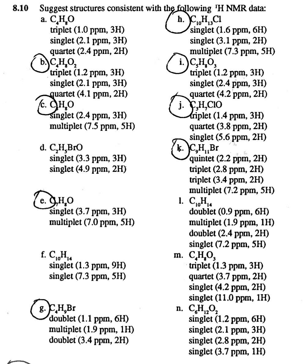 Suggest structures consistent with the following 'H NMR data:
a. C,H,O
triplet (1.0 ppm, 3H)
singlet (2.1 ppm, 3H)
quartet (2.4 ppm, 2H)
b.)C,H,O,
triplet (1.2 ppm, 3H)
singlet (2.1 ppm, 3H)
quartet (4.1 ppm, 2H)
c. CH,O
Singlet (2.4 ppm, 3H)
multiplet (7.5 ppm, 5H)
8.10
C,H,Cl
1013
singlet (1.6 ppm, 6H)
singlet (3.1 ppm, 2H)
multiplet (7.3 ppm, 5H)
( i.)C,H,O,
triplet (1.2 ppm, зн)
singlet (2.4 ppm, 3H)
quartet (4.2 ppm, 2H)
j. H,CIO
tiplet (1.4 ppm, зн)
quartet (3.8 ppm, 2H)
singlet (5.6 ppm, 2H)
k. C,H„Br
quintet (2.2 ppm, 2H)
triplet (2.8 ppm, 2H)
triplet (3.4 ppm, 2H)
multiplet (7.2 ppm, 5H)
1. C,H.
doublet (0.9 ppm, 6H)
multiplet (1.9 ppm, 1H)
doublet (2.4 ppm, 2H)
singlet (7.2 ppm, 5H)
m. С,Н,О,
triplet (1.3 ppm, зн)
quartet (3.7 ppm, 2H)
singlet (4.2 ppm, 2H)
singlet (11.0 ppm, 1H)
d. C,H,BrO
singlet (3.3 ppm, 3H)
singlet (4.9 ppm, 2H)
(e. GH,0
singlet (3.7 ppm, 3H)
multiplet (7.0 ppm, 5H)
f. C,H,4
singlet (1.3 ppm, 9H)
singlet (7.3 ppm, 5H)
n. CH,0,
g. CH,Br
doublet (1.1 ppm, 6H)
multiplet (1.9 ppm, 1H)
doublet (3.4 ppm, 2H)
singlet (1.2 ppm, 6H)
singlet (2.1 ppm, 3H)
singlet (2.8 ppm, 2H)
singlet (3.7 ppm, 1H)
