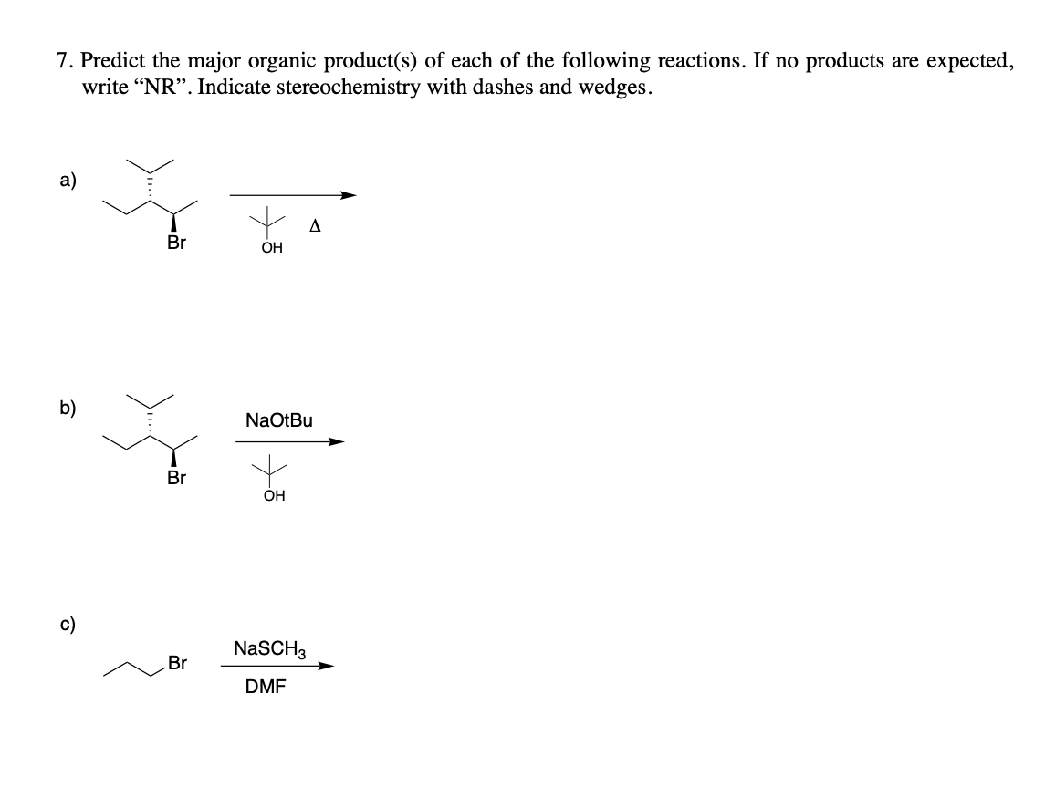 7. Predict the major organic product(s) of each of the following reactions. If no products are expected,
write "NR". Indicate stereochemistry with dashes and wedges.
a)
A
Br
b)
ō
Br
Br
OH
NaOtBu
OH
NaSCH3
DMF