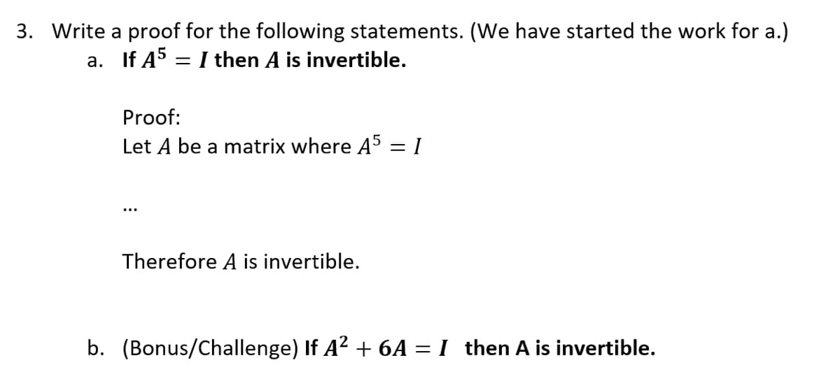 3. Write a proof for the following statements. (We have started the work for a.)
a. If A5 = I then A is invertible.
Proof:
Let A be a matrix where A5
Therefore A is invertible.
-
I
b. (Bonus/Challenge) If A² + 6A = I then A is invertible.