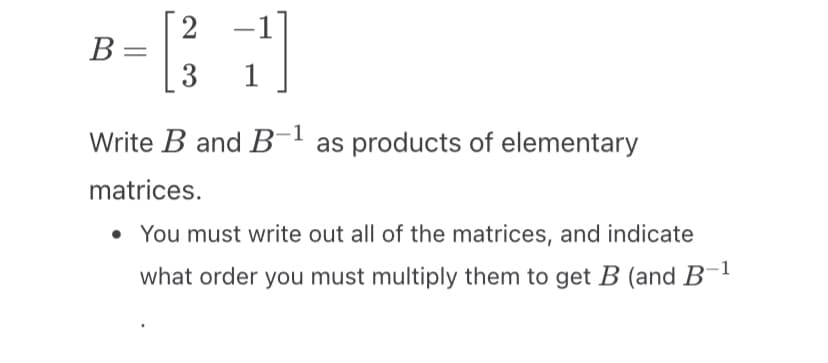 B =
2
[31]
Write B and B-¹ as products of elementary
matrices.
• You must write out all of the matrices, and indicate
what order you must multiply them to get B (and B-¹