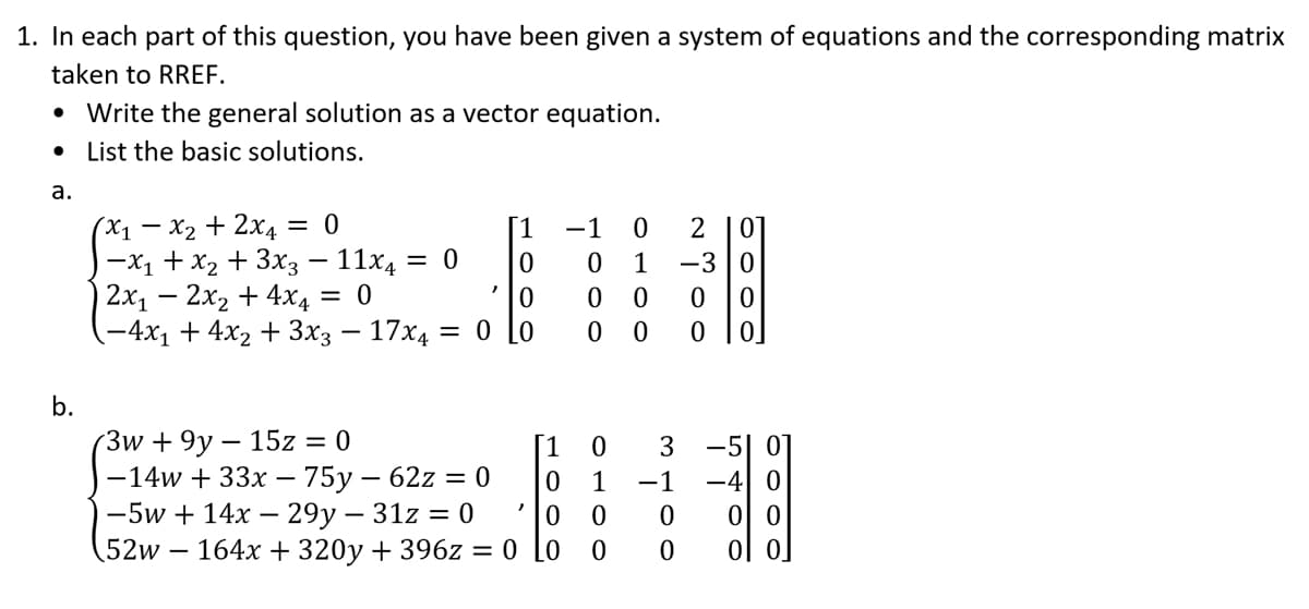 1. In each part of this question, you have been given a system of equations and the corresponding matrix
taken to RREF.
Write the general solution as a vector equation.
• List the basic solutions.
a.
b.
(x₁ - x₂ + 2x4 = 0
[1
-X₁ + x₂ + 3x3 - 11x4
0
2x₁ - 2x₂ + 4x4
0
0
-4x₁ + 4x₂ + 3x3 - 17x4 = 0 Lo
-
= 0
"
-1 0
2 01
0 1 -3 0
0
0
0
0
0
00
(3w+9y15z = 0
1
0
-14w + 33x - 75y - 62z = 0
0 1
-5w+ 14x - 29y - 31z = 0
0
0
(52w 164x + 320y + 396z = 0 Lo
0
3
-1 -4
0
0