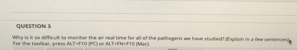 QUESTION 3
Why is it so difficult to monitor the air real time for all of the pathogens we have studied? (Explain in a few sentences)
For the toolbar, press ALT+F10 (PC) or ALT+FN+F10 (Mac).
