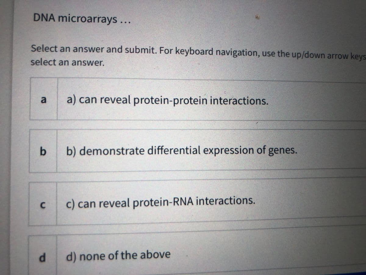 DNA microarrays...
Select an answer and submit. For keyboard navigation, use the up/down arrow keys
select an answer.
a) can reveal protein-protein interactions.
b
b) demonstrate differential expression of genes.
c) can reveal protein-RNA interactions.
d.
d) none of the above
2.
C.
