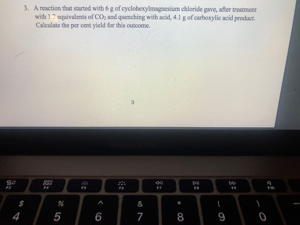 3. A reaction that started with 6 g of cyclohexylmagnesium chloride gave, after treatment
with 1.2 equivalents of CO2 and quenching with acid, 4.1 g of carboxylic acid product.
Calculate the per cent yield for this outcome.
MacBook PrO
吕口
DII
DD
F3
F4
F5
F6
F7
F8
F9
F10
$4
&
5
6
7
8
* 00
