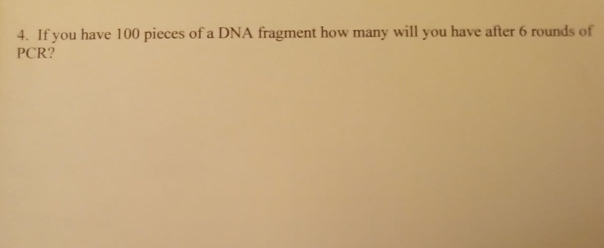 4. If you have 100 pieces of a DNA fragment how many will you have after 6 rounds of
PCR?