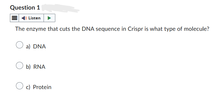 Question 1
Listen
The enzyme that cuts the DNA sequence in Crispr is what type of molecule?
○ a) DNA
b) RNA
c) Protein