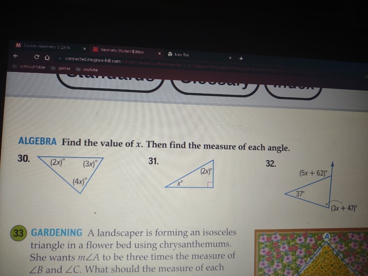 M Course-Geometry
CU
schhool folder
2018
30.
games
(2x)
youtube
Geometry Student Edition
connected.mcgraw-hill.com/mhelibs/projects/ebook-reader/1.13.0/player-reflowable.htmis main bookUriel ps 2 Pracons
X
(4x)
New Tab
ALGEBRA Find the value of x. Then find the measure of each angle.
31.
(3x)
32.
to
(2x)
+
33 GARDENING A landscaper is forming an isosceles
triangle in a flower bed using chrysanthemums.
She wants mZA to be three times the measure of
ZB and ZC. What should the measure of each
(5x+62)°
37°
(3x + 47)°