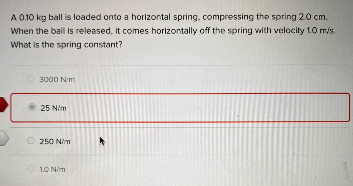 A 0.10 kg ball is loaded onto a horizontal spring, compressing the spring 2.0 cm.
When the ball is released, it comes horizontally off the spring with velocity 1.0 m/s.
What is the spring constant?
3000 N/m
25 N/m
250 N/m
1.0 N/m
