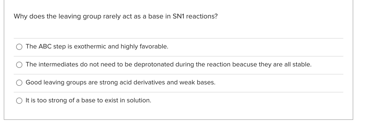 Why does the leaving group rarely act as a base in SN1 reactions?
The ABC step is exothermic and highly favorable.
The intermediates do not need to be deprotonated during the reaction beacuse they are all stable.
Good leaving groups are strong acid derivatives and weak bases.
It is too strong of a base to exist in solution.
