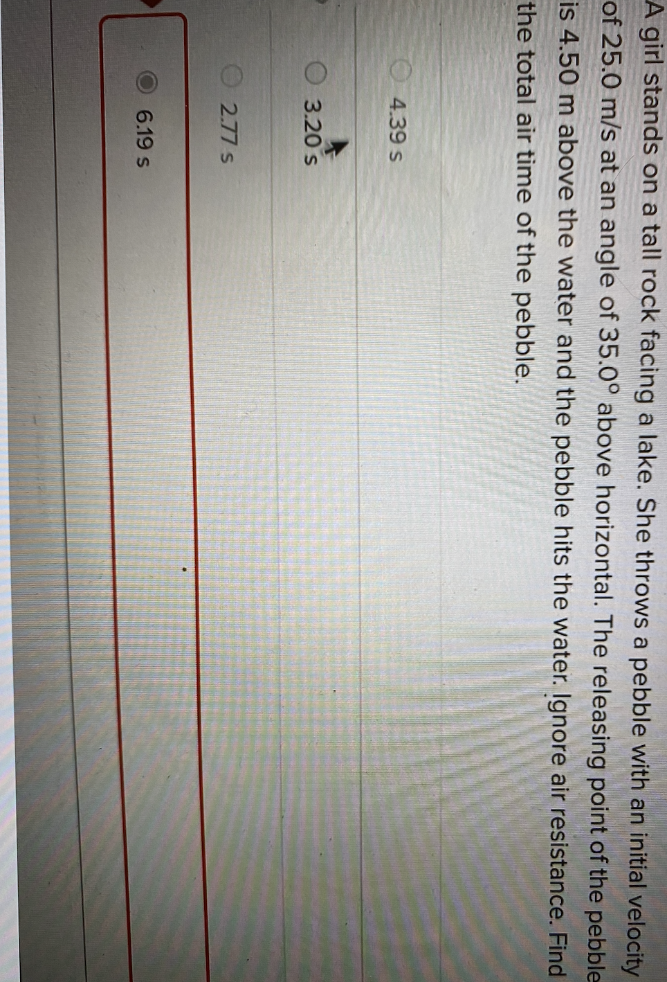 A girl stands on a tall rock facing a lake. She throws a pebble with an initial velocity
of 25.0 m/s at an angle of 35.0° above horizontal. The releasing point of the pebble
is 4.50 m above the water and the pebble hits the water. Ignore air resistance. Find
the total air tìme of the pebble.
O4.39 s
O 3.20 s
2.77 s
6.19 s
