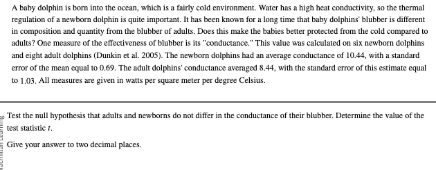 A baby dolphin is born into the ocean, which is a fairly cold environment. Water has a high heat conductivity, so the thermal
regulation of a newborn dolphin is quite important. It has been known for a long time that baby dolphins' blubber is different
in composition and quantity from the blubber of adults. Does this make the babies better protected from the cold compared to
adults? One measure of the effectiveness of blubber is its "conductance." This value was calculated on six newborn dolphins
and eight adult dolphins (Dunkin et al. 2005). The newborn dolphins had an average conductance of 10.44, with a standard
error of the mean equal to 0.69. The adult dolphins' conductance averaged 8.44, with the standard error of this estimate equal
to 1.03. All measures are given in watts per square meter per degree Celsius.
Test the null hypothesis that adults and newborns do not differ in the conductance of their blubber. Determine the value of the
test statistic 1.
Give your answer to two decimal places.