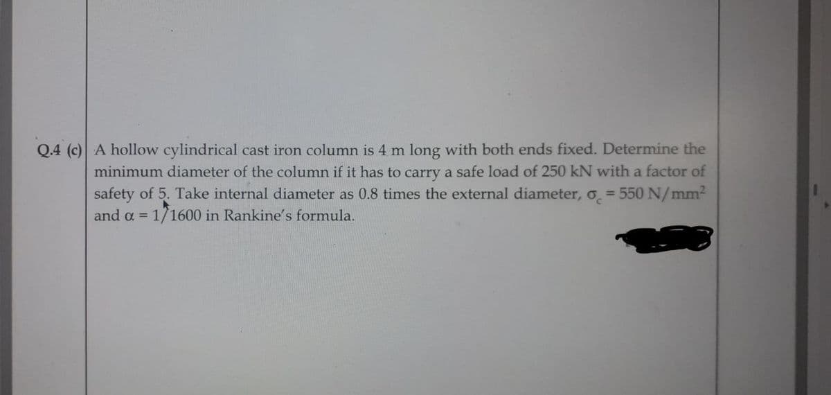 Q.4 (c) A hollow cylindrical cast iron column is 4 m long with both ends fixed. Determine the
minimum diameter of the column if it has to carry a safe load of 250 kN with a factor of
safety of 5. Take internal diameter as 0.8 times the external diameter, o = 550 N/mm²
and a = 1/1600 in Rankine's formula.