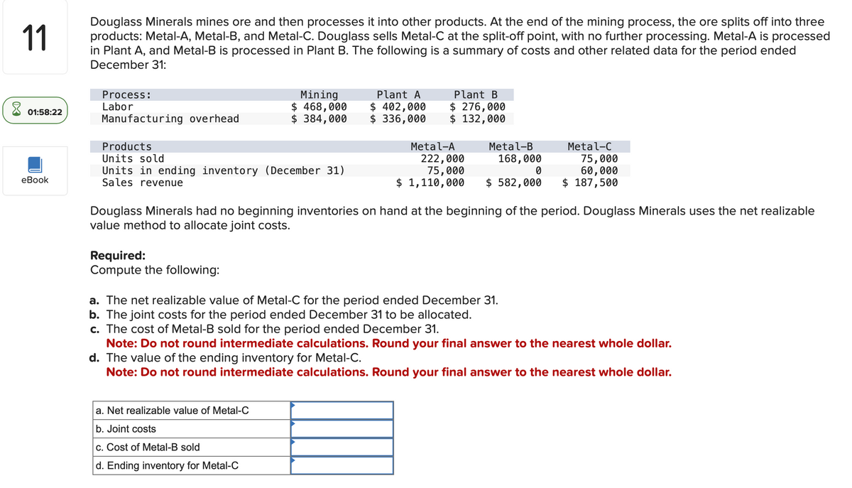 ☑
11
Douglass Minerals mines ore and then processes it into other products. At the end of the mining process, the ore splits off into three
products: Metal-A, Metal-B, and Metal-C. Douglass sells Metal-C at the split-off point, with no further processing. Metal-A is processed
in Plant A, and Metal-B is processed in Plant B. The following is a summary of costs and other related data for the period ended
December 31:
Process:
Labor
Mining
Plant A
01:58:22
$ 468,000 $ 402,000
Manufacturing overhead
$ 384,000
$ 336,000
Plant B
$ 276,000
$ 132,000
Products
Units sold
eBook
Units in ending inventory (December 31)
Sales revenue
Metal-A
222,000
75,000
Metal-B
168,000
0
Metal-C
75,000
60,000
$ 1,110,000
$ 582,000
$ 187,500
Douglass Minerals had no beginning inventories on hand at the beginning of the period. Douglass Minerals uses the net realizable
value method to allocate joint costs.
Required:
Compute the following:
a. The net realizable value of Metal-C for the period ended December 31.
b. The joint costs for the period ended December 31 to be allocated.
c. The cost of Metal-B sold for the period ended December 31.
Note: Do not round intermediate calculations. Round your final answer to the nearest whole dollar.
d. The value of the ending inventory for Metal-C.
Note: Do not round intermediate calculations. Round your final answer to the nearest whole dollar.
a. Net realizable value of Metal-C
b. Joint costs
c. Cost of Metal-B sold
d. Ending inventory for Metal-C