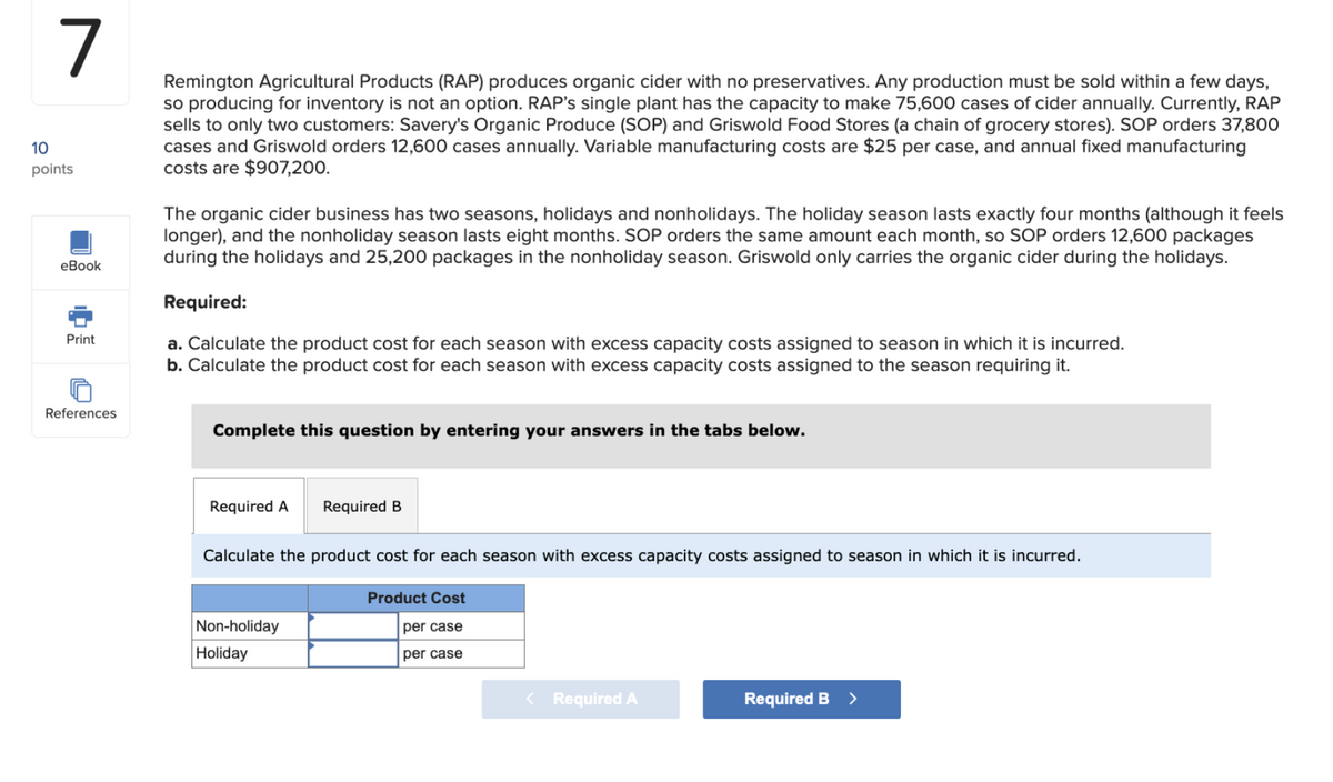 7
10
points
eBook
Print
Remington Agricultural Products (RAP) produces organic cider with no preservatives. Any production must be sold within a few days,
so producing for inventory is not an option. RAP's single plant has the capacity to make 75,600 cases of cider annually. Currently, RAP
sells to only two customers: Savery's Organic Produce (SOP) and Griswold Food Stores (a chain of grocery stores). SOP orders 37,800
cases and Griswold orders 12,600 cases annually. Variable manufacturing costs are $25 per case, and annual fixed manufacturing
costs are $907,200.
The organic cider business has two seasons, holidays and nonholidays. The holiday season lasts exactly four months (although it feels
longer), and the nonholiday season lasts eight months. SOP orders the same amount each month, so SOP orders 12,600 packages
during the holidays and 25,200 packages in the nonholiday season. Griswold only carries the organic cider during the holidays.
Required:
a. Calculate the product cost for each season with excess capacity costs assigned to season in which it is incurred.
b. Calculate the product cost for each season with excess capacity costs assigned to the season requiring it.
References
Complete this question by entering your answers in the tabs below.
Required A Required B
Calculate the product cost for each season with excess capacity costs assigned to season in which it is incurred.
Non-holiday
Holiday
Product Cost
per case
per case
< Required A
Required B >