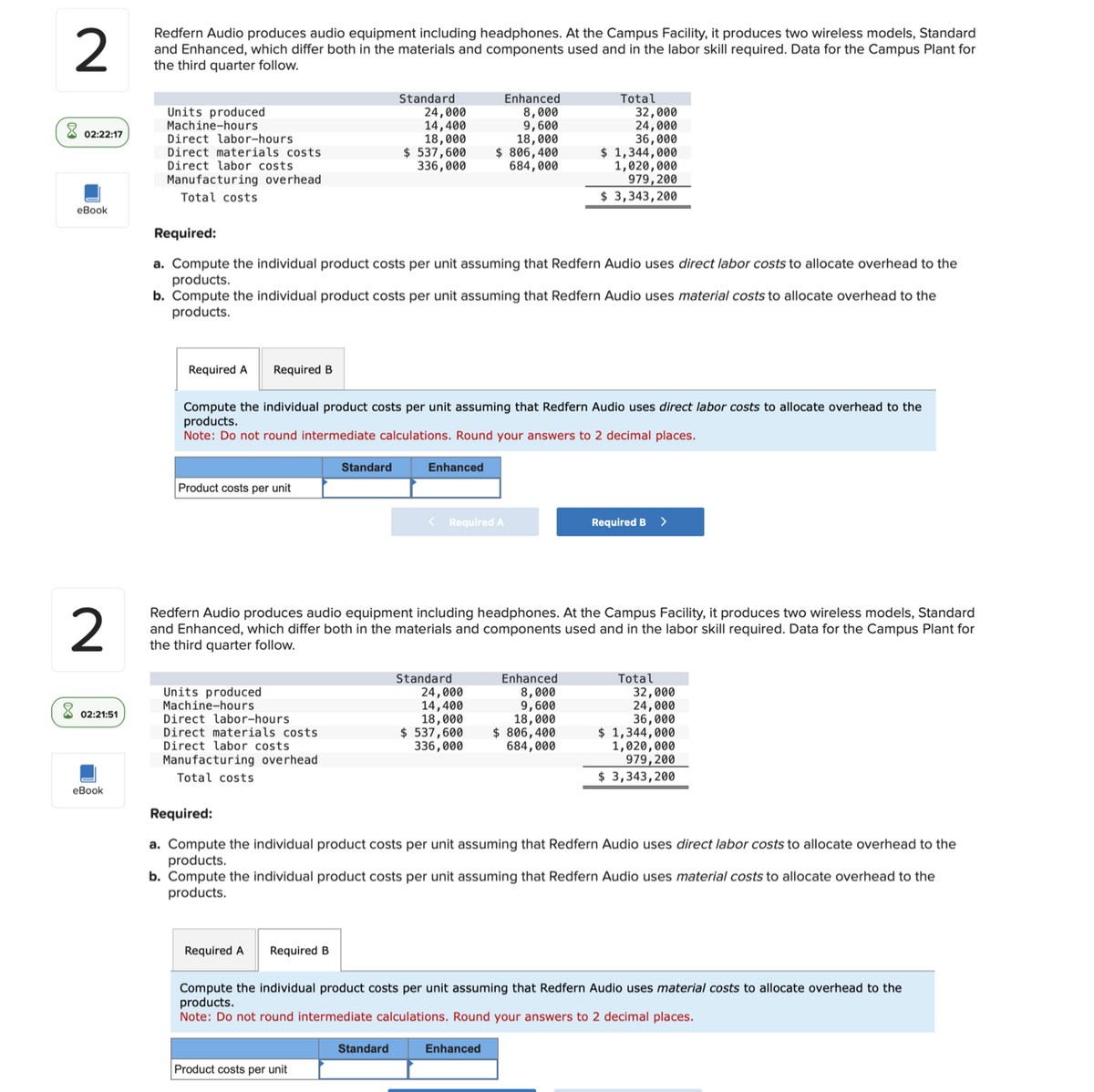 2
Redfern Audio produces audio equipment including headphones. At the Campus Facility, it produces two wireless models, Standard
and Enhanced, which differ both in the materials and components used and in the labor skill required. Data for the Campus Plant for
the third quarter follow.
Units produced
Machine-hours
02:22:17
Direct labor-hours
Direct materials costs
Direct labor costs
Manufacturing overhead.
Standard
24,000
14,400
18,000
$ 537,600
336,000
Enhanced
8,000
9,600
18,000
$ 806,400
684,000
Total
32,000
24,000
36,000
$ 1,344,000
1,020,000
979,200
Total costs
$ 3,343,200
eBook
2
Required:
a. Compute the individual product costs per unit assuming that Redfern Audio uses direct labor costs to allocate overhead to the
products.
b. Compute the individual product costs per unit assuming that Redfern Audio uses material costs to allocate overhead to the
products.
Required A Required B
Compute the individual product costs per unit assuming that Redfern Audio uses direct labor costs to allocate overhead to the
products.
Note: Do not round intermediate calculations. Round your answers to 2 decimal places.
Standard
Product costs per unit
Enhanced
<
Required A
Required B
>
Redfern Audio produces audio equipment including headphones. At the Campus Facility, it produces two wireless models, Standard
and Enhanced, which differ both in the materials and components used and in the labor skill required. Data for the Campus Plant for
the third quarter follow.
02:21:51
eBook
Units produced
Machine-hours
Direct labor-hours
Standard
24,000
14,400
18,000
Direct materials costs
$ 537,600
336,000
Enhanced
8,000
9,600
18,000
$ 806,400
684,000
Total
32,000
24,000
36,000
$ 1,344,000
1,020,000
979,200
$ 3,343,200
Direct labor costs
Manufacturing overhead
Total costs
Required:
a. Compute the individual product costs per unit assuming that Redfern Audio uses direct labor costs to allocate overhead to the
products.
b. Compute the individual product costs per unit assuming that Redfern Audio uses material costs to allocate overhead to the
products.
Required A Required B
Compute the individual product costs per unit assuming that Redfern Audio uses material costs to allocate overhead to the
products.
Note: Do not round intermediate calculations. Round your answers to 2 decimal places.
Standard
Product costs per unit
Enhanced