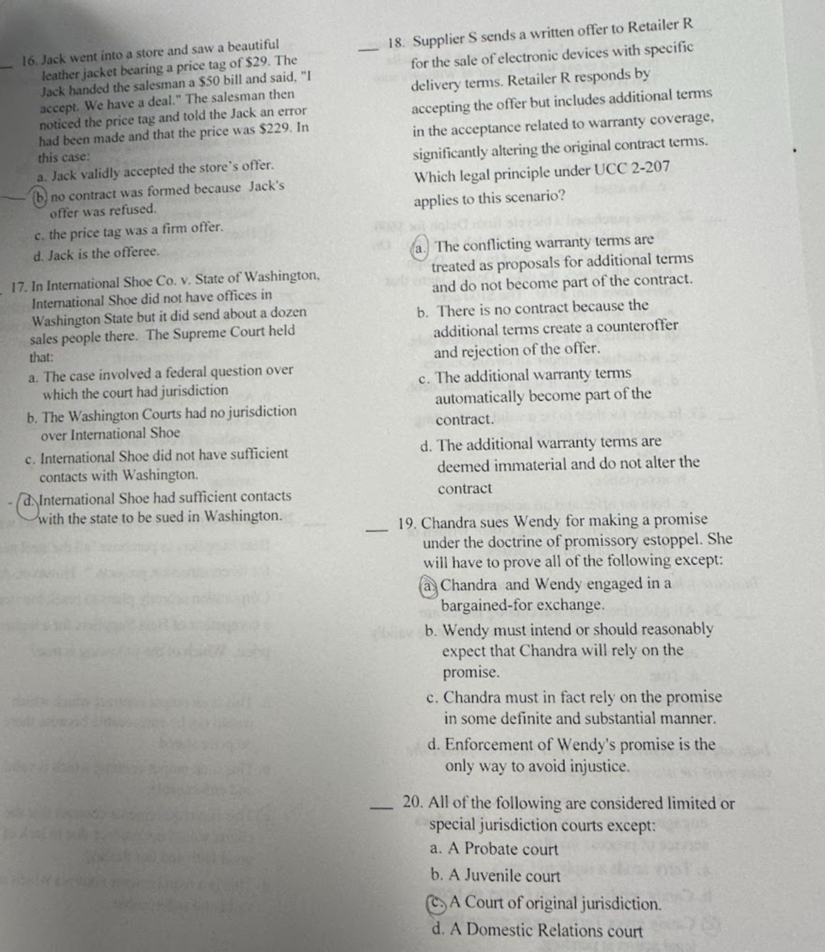 16. Jack went into a store and saw a beautiful
leather jacket bearing a price tag of $29. The
Jack handed the salesman a $50 bill and said, "I
accept. We have a deal." The salesman then
noticed the price tag and told the Jack an error
had been made and that the price was $229. In
this case:
a. Jack validly accepted the store's offer.
b
no contract was formed because Jack's
offer was refused.
c. the price tag was a firm offer.
d. Jack is the offeree.
17. In International Shoe Co. v. State of Washington,
International Shoe did not have offices in
Washington State but it did send about a dozen
sales people there. The Supreme Court held
that:
a. The case involved a federal question over
which the court had jurisdiction
b. The Washington Courts had no jurisdiction
over International Shoe
c. International Shoe did not have sufficient
contacts with Washington.
International Shoe had sufficient contacts
with the state to be sued in Washington.
18. Supplier S sends a written offer to Retailer R
for the sale of electronic devices with specific
delivery terms. Retailer R responds by
accepting the offer but includes additional terms
in the acceptance related to warranty coverage,
significantly altering the original contract terms.
Which legal principle under UCC 2-207
applies to this scenario?
a. The conflicting warranty terms are
treated as proposals for additional terms
and do not become part of the contract.
b. There is no contract because the
additional terms create a counteroffer
and rejection of the offer.
c. The additional warranty terms
automatically become part of the
contract.
d. The additional warranty terms are
deemed immaterial and do not alter the
contract
19. Chandra sues Wendy for making a promise
under the doctrine of promissory estoppel. She
will have to prove all of the following except:
Chandra and Wendy engaged in a
bargained-for exchange.
b. Wendy must intend or should reasonably
expect that Chandra will rely on the
promise.
c. Chandra must in fact rely on the promise
in some definite and substantial manner.
d. Enforcement of Wendy's promise is the
only way to avoid injustice.
20. All of the following are considered limited or
special jurisdiction courts except:
a. A Probate court
b. A Juvenile court
A Court of original jurisdiction.
d. A Domestic Relations court