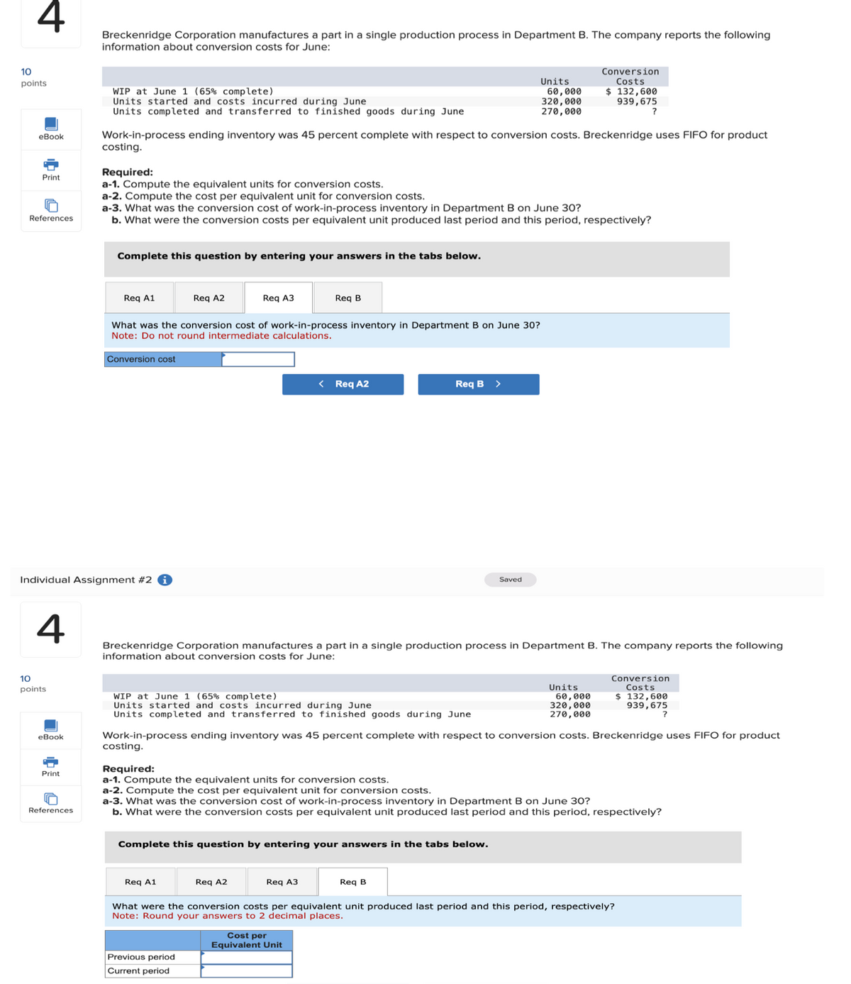 10
4
Breckenridge Corporation manufactures a part in a single production process in Department B. The company reports the following
information about conversion costs for June:
points
WIP at June 1 (65% complete)
Units started and costs incurred during June
Units
60,000
320,000
270,000
Conversion
Costs
$ 132,600
939,675
?
eBook
Print
References
Units completed and transferred to finished goods during June
Work-in-process ending inventory was 45 percent complete with respect to conversion costs. Breckenridge uses FIFO for product
costing.
Required:
a-1. Compute the equivalent units for conversion costs.
a-2. Compute the cost per equivalent unit for conversion costs.
a-3. What was the conversion cost of work-in-process inventory in Department B on June 30?
b. What were the conversion costs per equivalent unit produced last period and this period, respectively?
Complete this question by entering your answers in the tabs below.
Req A1
Req A2
Req A3
Req B
What was the conversion cost of work-in-process inventory in Department B on June 30?
Note: Do not round intermediate calculations.
Conversion cost
Individual Assignment #2
< Req A2
Req B
>
Saved
4
Breckenridge Corporation manufactures a part in a single production process in Department B. The company reports the following
information about conversion costs for June:
10
points
WIP at June 1 (65% complete)
Units started and costs incurred during June
Units completed and transferred to finished goods during June
Units
Conversion
Costs
60,000
320,000
270,000
$ 132,600
939,675
?
Work-in-process ending inventory was 45 percent complete with respect to conversion costs. Breckenridge uses FIFO for product
eBook
costing.
Required:
Print
a-1. Compute the equivalent units for conversion costs.
a-2. Compute the cost per equivalent unit for conversion costs.
a-3. What was the conversion cost of work-in-process inventory in Department B on June 30?
References
b. What were the conversion costs per equivalent unit produced last period and this period, respectively?
Complete this question by entering your answers in the tabs below.
Req A1
Req A2
Req A3
Req B
What were the conversion costs per equivalent unit produced last period and this period, respectively?
Note: Round your answers to 2 decimal places.
Previous period
Current period
Cost per
Equivalent Unit