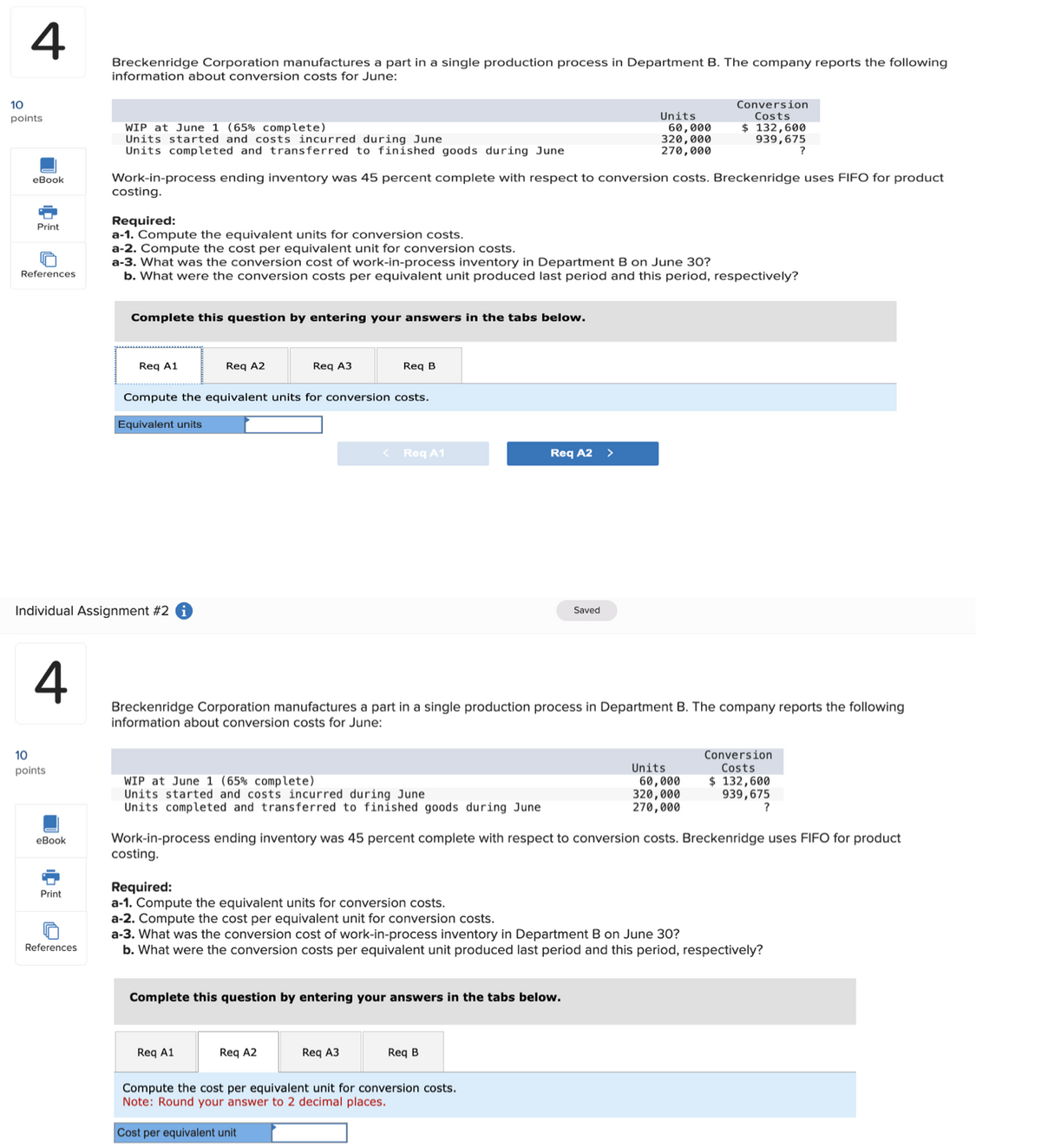 10
4
Breckenridge Corporation manufactures a part in a single production process in Department B. The company reports the following
information about conversion costs for June:
points
WIP at June 1 (65% complete)
Units started and costs incurred during June
Units completed and transferred to finished goods during June
Units
60,000
320,000
270,000
Conversion
Costs
$ 132,600
939,675
?
eBook
Work-in-process ending inventory was 45 percent complete with respect to conversion costs. Breckenridge uses FIFO for product
costing.
Print
References
Required:
a-1. Compute the equivalent units for conversion costs.
a-2. Compute the cost per equivalent unit for conversion costs.
a-3. What was the conversion cost of work-in-process inventory in Department B on June 30?
b. What were the conversion costs per equivalent unit produced last period and this period, respectively?
Complete this question by entering your answers in the tabs below.
Req A1
Req A2
Req A3
Req B
Compute the equivalent units for conversion costs.
Equivalent units
Individual Assignment #2
10
<
Req A1
Req A2 >
Saved
4
Breckenridge Corporation manufactures a part in a single production process in Department B. The company reports the following
information about conversion costs for June:
points
WIP at June 1 (65% complete)
Units started and costs incurred during June
Units completed and transferred to finished goods during June
eBook
Print
References
Units
60,000
320,000
270,000
Conversion
Costs
$ 132,600
939,675
?
Work-in-process ending inventory was 45 percent complete with respect to conversion costs. Breckenridge uses FIFO for product
costing.
Required:
a-1. Compute the equivalent units for conversion costs.
a-2. Compute the cost per equivalent unit for conversion costs.
a-3. What was the conversion cost of work-in-process inventory in Department B on June 30?
b. What were the conversion costs per equivalent unit produced last period and this period, respectively?
Complete this question by entering your answers in the tabs below.
Req A1
Req A2
Req A3
Req B
Compute the cost per equivalent unit for conversion costs.
Note: Round your answer to 2 decimal places.
Cost per equivalent unit