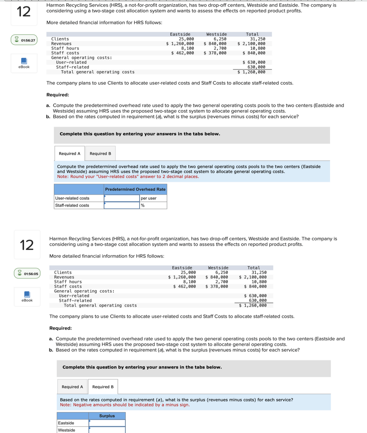 12
Harmon Recycling Services (HRS), a not-for-profit organization, has two drop-off centers, Westside and Eastside. The company is
considering using a two-stage cost allocation system and wants to assess the effects on reported product profits.
More detailed financial information for HRS follows:
01:56:27
Clients
Revenues
Eastside
25,000
Staff hours
$ 1,260,000
8,100
$ 462,000
eBook
Staff costs
General operating costs:
User-related
Staff-related
Total general operating costs
Westside
6,250
$840,000
2,700
$ 378,000
Total
31,250
$ 2,100,000
10,800
$840,000
$ 630,000
630,000
$ 1,260,000
The company plans to use Clients to allocate user-related costs and Staff Costs to allocate staff-related costs.
Required:
a. Compute the predetermined overhead rate used to apply the two general operating costs pools to the two centers (Eastside and
Westside) assuming HRS uses the proposed two-stage cost system to allocate general operating costs.
b. Based on the rates computed in requirement (a), what is the surplus (revenues minus costs) for each service?
12
01:56:05
eBook
Complete this question by entering your answers in the tabs below.
Required A
Required B
Compute the predetermined overhead rate used to apply the two general operating costs pools to the two centers (Eastside
and Westside) assuming HRS uses the proposed two-stage cost system to allocate general operating costs.
Note: Round your "User-related costs" answer to 2 decimal places.
User-related costs
Staff-related costs
Predetermined Overhead Rate
per user
%
Harmon Recycling Services (HRS), a not-for-profit organization, has two drop-off centers, Westside and Eastside. The company is
considering using a two-stage cost allocation system and wants to assess the effects on reported product profits.
More detailed financial information for HRS follows:
Clients
Revenues
Staff hours
Staff costs
General operating costs:
User-related
Staff-related
Total general operating costs
Westside
6,250
Eastside
25,000
$ 1,260,000
8,100
$ 840,000
2,700
$ 462,000
$ 378,000
Total
31,250
$ 2,100,000
10,800
$840,000
$630,000
630,000
$ 1,260,000
The company plans to use Clients to allocate user-related costs and Staff Costs to allocate staff-related costs.
Required:
a. Compute the predetermined overhead rate used to apply the two general operating costs pools to the two centers (Eastside and
Westside) assuming HRS uses the proposed two-stage cost system to allocate general operating costs.
b. Based on the rates computed in requirement (a), what is the surplus (revenues minus costs) for each service?
Complete this question by entering your answers in the tabs below.
Required A Required B
Based on the rates computed in requirement (a), what is the surplus (revenues minus costs) for each service?
Note: Negative amounts should be indicated by a minus sign.
Eastside
Westside
Surplus