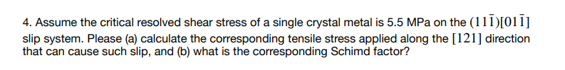 4. Assume the critical resolved shear stress of a single crystal metal is 5.5 MPa on the (111)[011]
slip system. Please (a) calculate the corresponding tensile stress applied along the [121] direction
that can cause such slip, and (b) what is the corresponding Schimd factor?