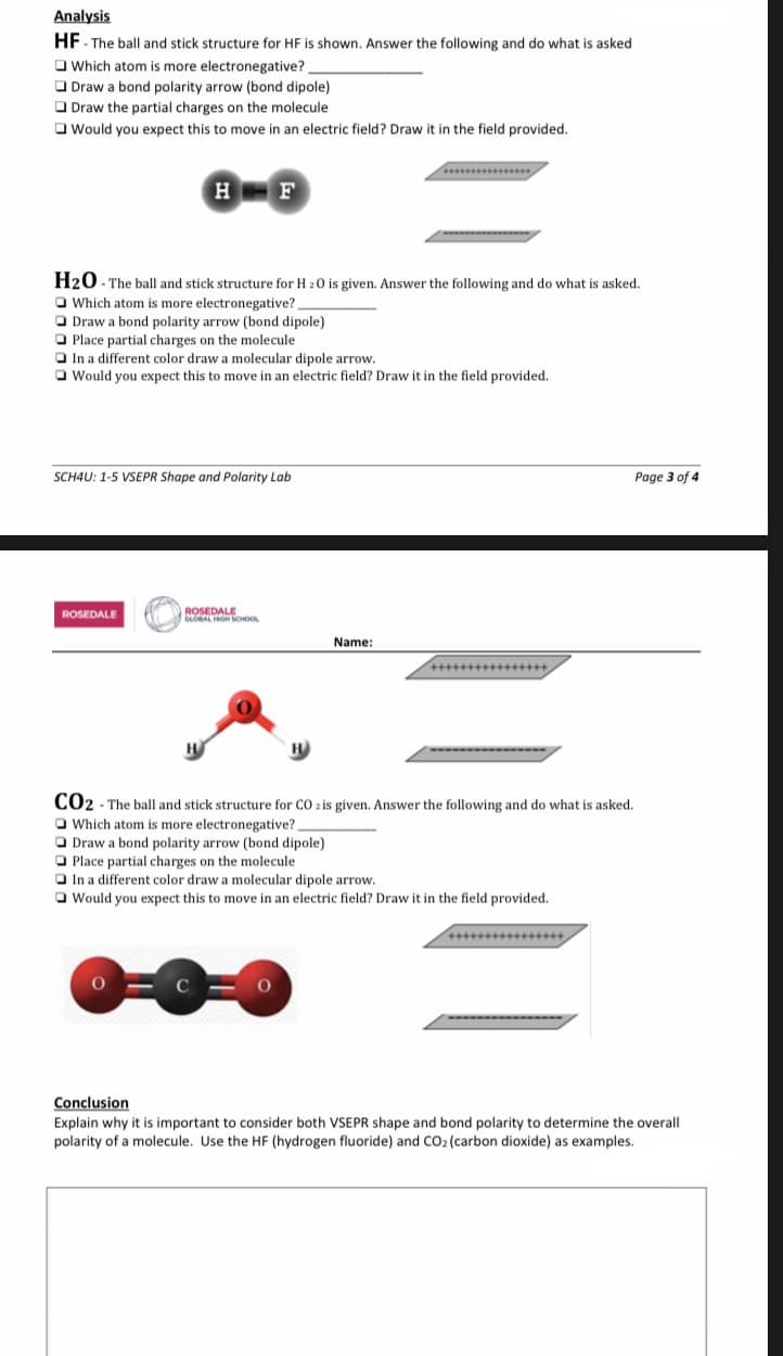 Analysis
HF - The ball and stick structure for HF is shown. Answer the following and do what is asked
Which atom is more electronegative?
Draw a bond polarity arrow (bond dipole)
Draw the partial charges on the molecule
Would you expect this to move in an electric field? Draw it in the field provided.
H2O - The ball
and stick structure for H2O is given. Answer the following and do what is asked.
Which atom is more electronegative?
H F
Draw a bond polarity arrow (bond dipole)
Place partial charges on the molecule
In a different color draw a molecular dipole arrow.
Would you expect this to move in an electric field? Draw it in the field provided.
SCH4U: 1-5 VSEPR Shape and Polarity Lab
ROSEDALE
0
ROSEDALE
GLOBAL HIGH SCHOOL
Name:
CO2 - The ball and stick structure for CO 2 is given. Answer the following and do what is asked.
Which atom is more electronegative?
Draw a bond polarity arrow (bond dipole)
Place partial charges on the molecule
In a different color draw a molecular dipole arrow.
I Would you expect this to move in an electric field? Draw it in the field provided.
O
Page 3 of 4
Conclusion
Explain why it is important to consider both VSEPR shape and bond polarity to determine the overall
polarity of a molecule. Use the HF (hydrogen fluoride) and CO₂ (carbon dioxide) as examples.