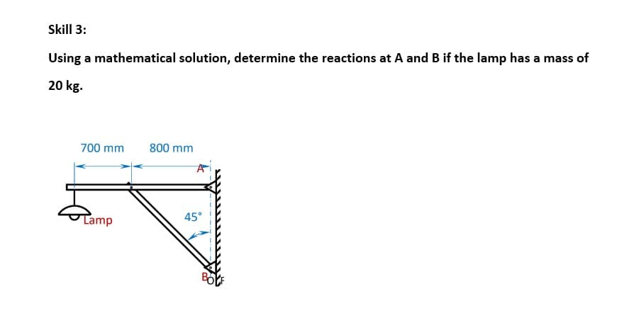 Skill 3:
Using a mathematical solution, determine the reactions at A and B if the lamp has a mass of
20 kg.
700 mm
Lamp
800 mm
45°