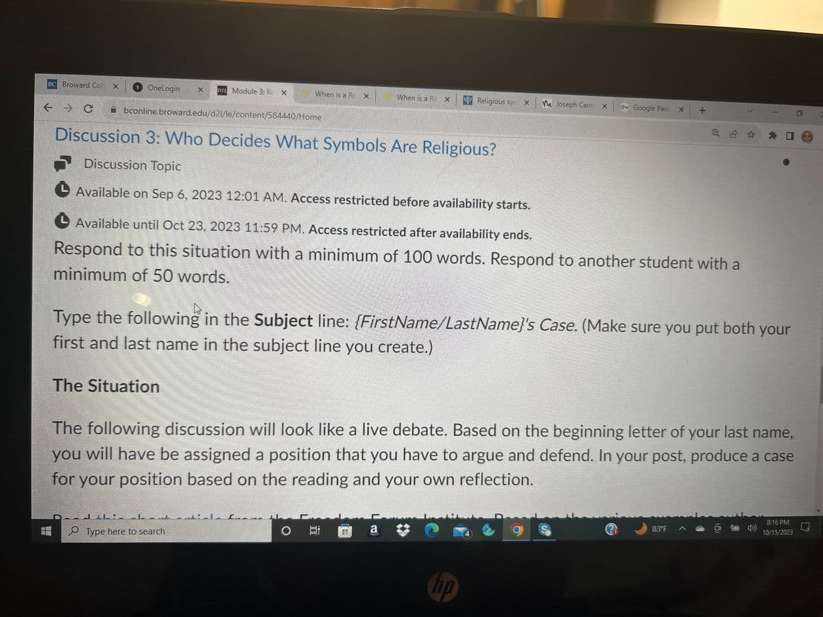 BC Broward Col X
← C
1 OneLogin
De Module 3. R. X
Abconline.broward.edu/d21/le/content/584440/Home
When is a R
The Situation
LEKE
Type here to search
X
Discussion 3: Who Decides What Symbols Are Religious?
Discussion Topic
▶ Available on Sep 6, 2023 12:01 AM. Access restricted before availability starts.
When is a R
O Et
X
CE
Religious sy X
Available until Oct 23, 2023 11:59 PM. Access restricted after availability ends.
Respond to this situation with a minimum of 100 words. Respond to another student with a
minimum of 50 words.
a O
MM Joseph Camp X
Type the following in the Subject line: {FirstName/LastName}'s Case. (Make sure you put both your
first and last name in the subject line you create.)
-
hp
Google Pass x +
The following discussion will look like a live debate. Based on the beginning letter of your last name,
you will have be assigned a position that you have to argue and defend. In your post, produce a case
for your position based on the reading and your own reflection.
Q 2 ☆
✰
83°F
8:16 PM
10/15/2023