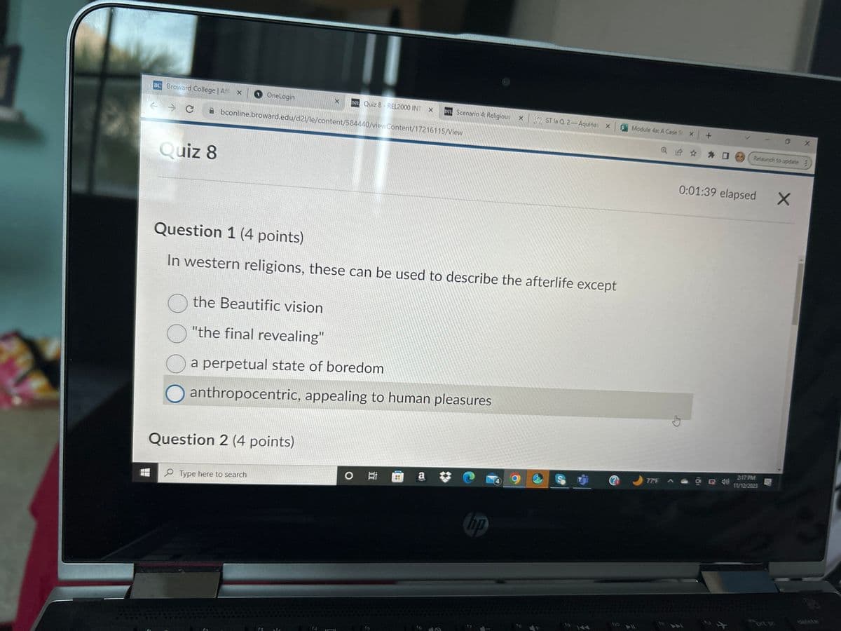 BC Broward College | Af X
- C
Quiz 8
OneLogin
the Beautific vision
O"the final revealing"
X 121 Quiz 8- REL2000 INT
bconline.broward.edu/d21/le/content/584440/viewContent/17216115/View
Question 2 (4 points)
Type here to search
Question 1 (4 points)
In western religions, these can be used to describe the afterlife except
X
a perpetual state of boredom
O anthropocentric, appealing to human pleasures
D1 Scenario 4: Religious X
O i
a
hp
ST la Q 2-Aquinas X
17
Module 4a: A Case St X
77°F
Q @ ✰ ✰ @
0 X
Relaunch to update :
0:01:39 elapsed Xx
11/12/2023