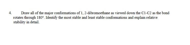 4.
Draw all of the major conformations of 1, 2-dibromoethane as viewed down the C1-C2 as the bond
rotates through 180°. Identify the most stable and least stable conformations and explain relative
stability in detail.