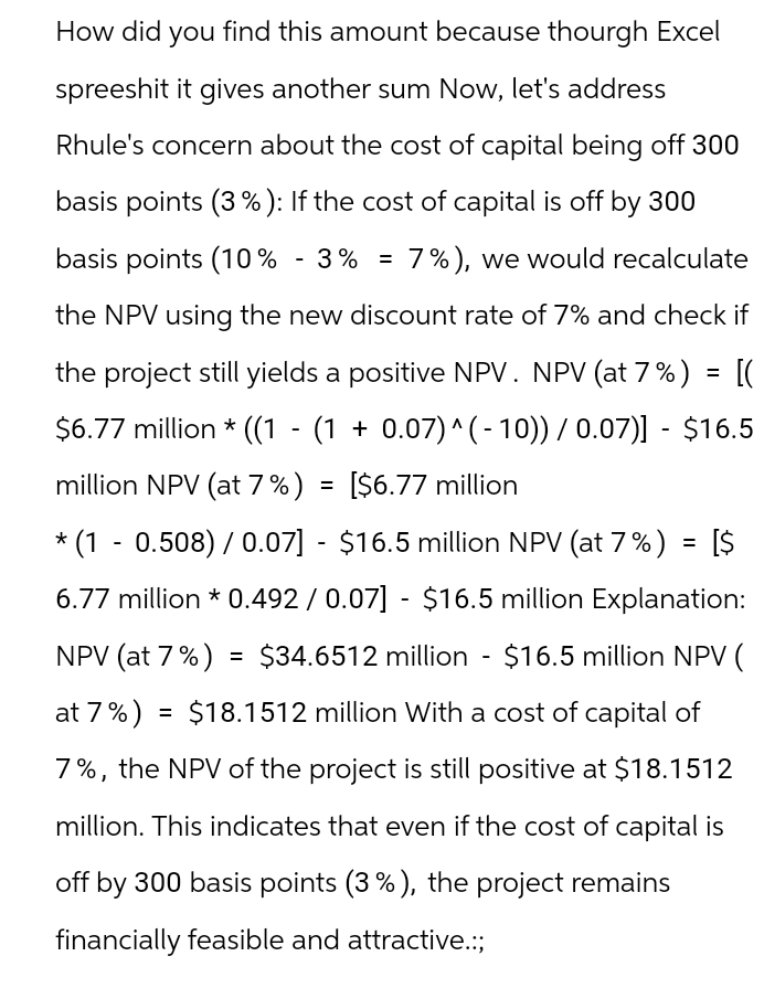 How did you find this amount because thourgh Excel
spreeshit it gives another sum Now, let's address
Rhule's concern about the cost of capital being off 300
basis points (3%): If the cost of capital is off by 300
basis points (10% -3% = 7%), we would recalculate
the NPV using the new discount rate of 7% and check if
the project still yields a positive NPV. NPV (at 7 %) = [(
$6.77 million * ((1 - (1 + 0.07)^(- 10)) / 0.07)] - $16.5
million NPV (at 7%) = [$6.77 million
* (1 - 0.508) / 0.07] - $16.5 million NPV (at 7%) = [$
6.77 million *0.492/0.07] - $16.5 million Explanation:
NPV (at 7%) = $34.6512 million - $16.5 million NPV (
at 7%) = $18.1512 million With a cost of capital of
7%, the NPV of the project is still positive at $18.1512
million. This indicates that even if the cost of capital is
off by 300 basis points (3%), the project remains
financially feasible and attractive.:;
