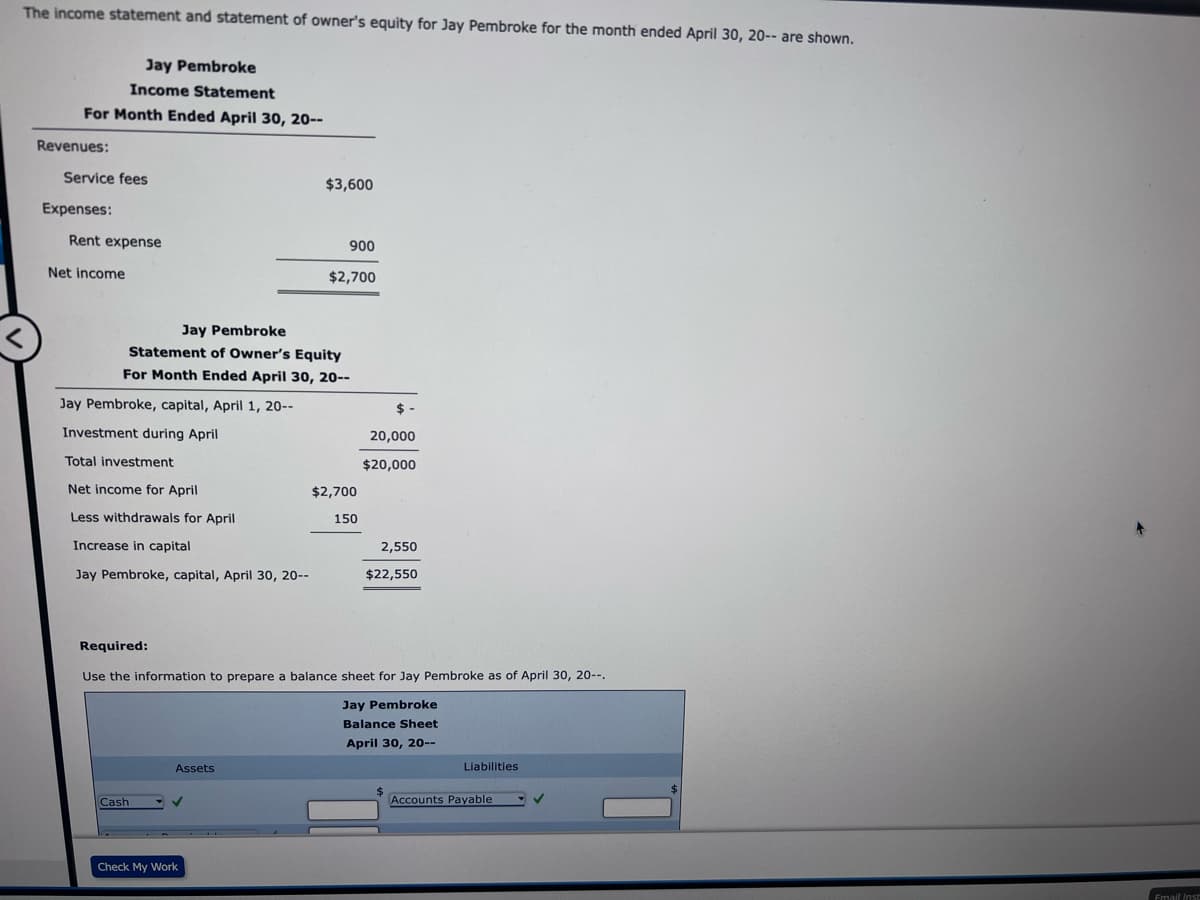 The income statement and statement of owner's equity for Jay Pembroke for the month ended April 30, 20-- are shown.
Jay Pembroke
Income Statement
For Month Ended April 30, 20--
Revenues:
Service fees
Expenses:
Rent expense
Net income
Jay Pembroke, capital, April 1, 20--
Investment during April
Jay Pembroke
Statement of Owner's Equity
For Month Ended April 30, 20--
Total investment
Net income for April
Less withdrawals for April
Increase in capital
Jay Pembroke, capital, April 30, 20--
Cash
Assets
$3,600
✓
900
$2,700
Check My Work
$2,700
Required:
Use the information to prepare a balance sheet for Jay Pembroke as of April 30, 20--.
Jay Pembroke
Balance Sheet
April 30, 20--
150
$-
20,000
$20,000
2,550
$22,550
Liabilities.
Accounts Payable
✓
Email Inst