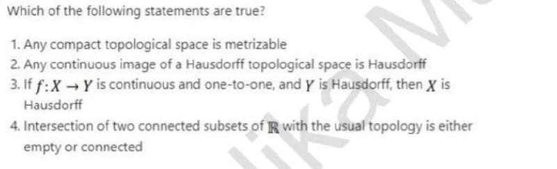 Which of the following statements are true?
1. Any compact topological space is metrizable
2. Any continuous image of a Hausdorff topological space is Hausdorff
3. If f:X Y is continuous and one-to-one, and Y is Hausdorff, then X is
Hausdorff
4. Intersection of two connected subsets of R with the usual topology is either
empty or connected
