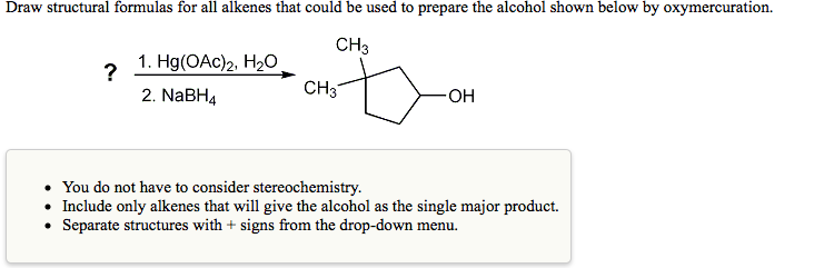 Draw structural formulas for all alkenes that could be used to prepare the alcohol shown below by oxymercuration.
CH3
1. Hg(ОAc)2, Н0
?
2. NABH4
CH3
HO-
• You do not have to consider stereochemistry.
• Include only alkenes that will give the alcohol as the single major product.
• Separate structures with + signs from the drop-down menu.
