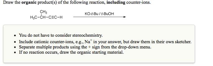 Draw the organic product(s) of the following reaction, including counter-ions.
CH3
H3C-CH-CEC-H
KO-t-Bu / t-BUOH
• You do not have to consider stereochemistry.
• Include cationic counter-ions, e.g., Na* in your answer, but draw them in their own sketcher.
• Separate multiple products using the + sign from the drop-down menu.
• If no reaction occurs, draw the organic starting material.
