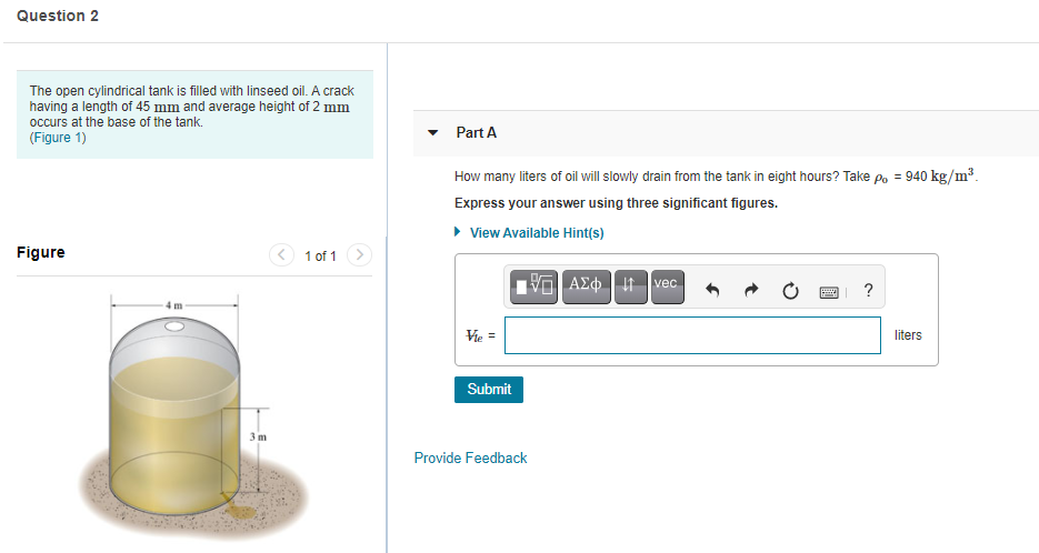 The open cylindrical tank is filled with linseed oil. A crack
having a length of 45 mm and average height of 2 mm
occurs at the base of the tank.
(Figure 1)
Part A
How many liters of oil will slowly drain from the tank in eight hours? Take po = 940 kg/m³.
Express your answer using three significant figures.
• View Available Hint(s)
Figure
< 1 of 1 >
ΑΣφ ve .
Vie =
liters
Submit
3m
Provide Feedback
